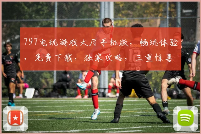 797电玩游戏大厅手机版，畅玩体验，免费下载，独家攻略，三重惊喜等你来