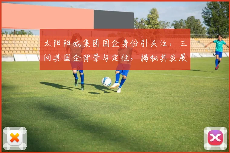 太阳阳城集团国企身份引关注，三问其国企背景与定位，揭秘其发展轨迹。
