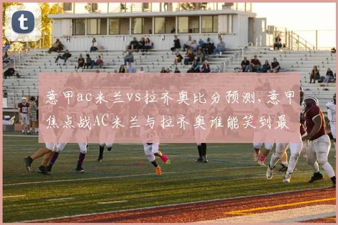 意甲ac米兰vs拉齐奥比分预测,意甲焦点战AC米兰与拉齐奥谁能笑到最后