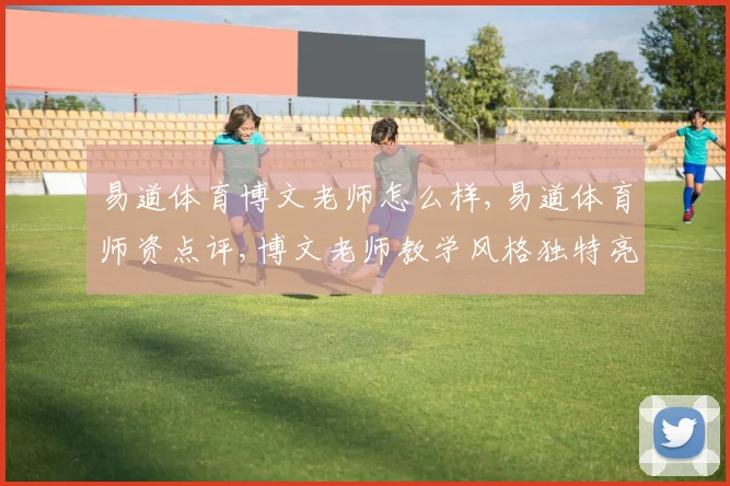 易道体育博文老师怎么样,易道体育师资点评,博文老师教学风格独特亮点多
