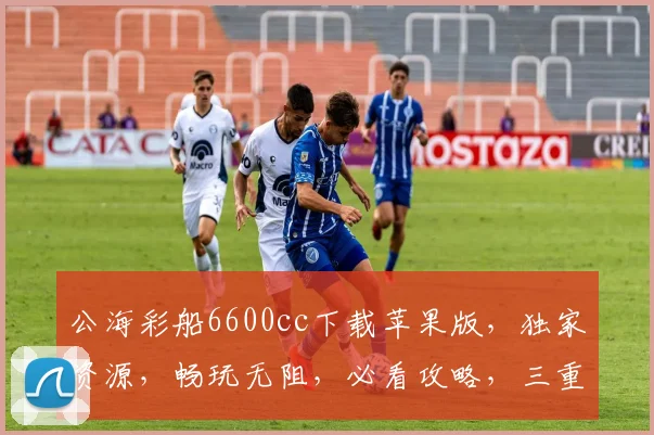 公海彩船6600cc下载苹果版，独家资源，畅玩无阻，必看攻略，三重福利，不容错过