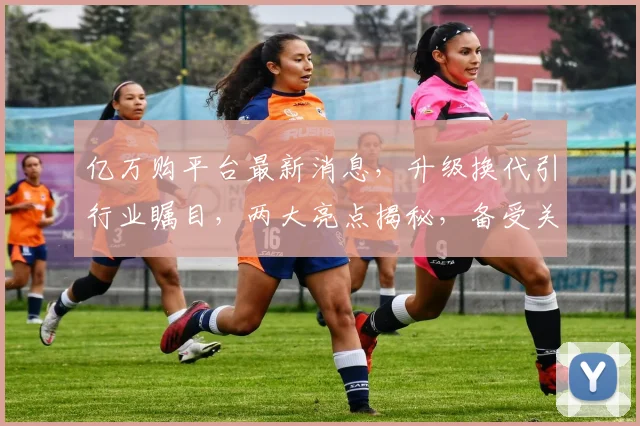 亿万购平台最新消息，升级换代引行业瞩目，两大亮点揭秘，备受关注